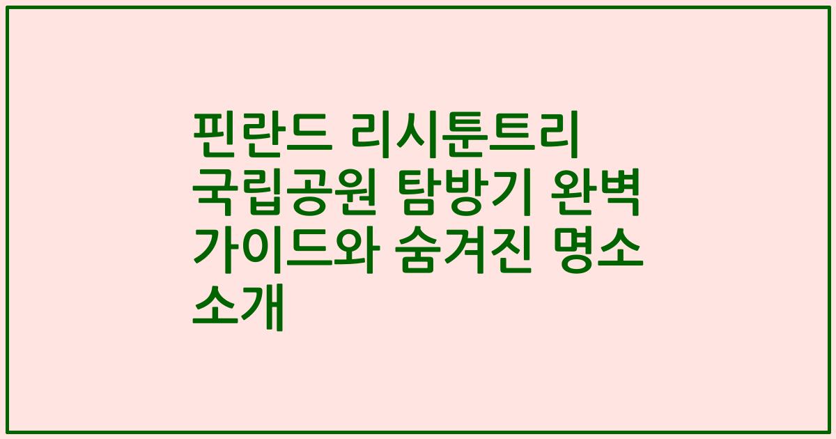 핀란드 리시툰트리 국립공원 탐방기 완벽 가이드와 숨겨진 명소 소개
