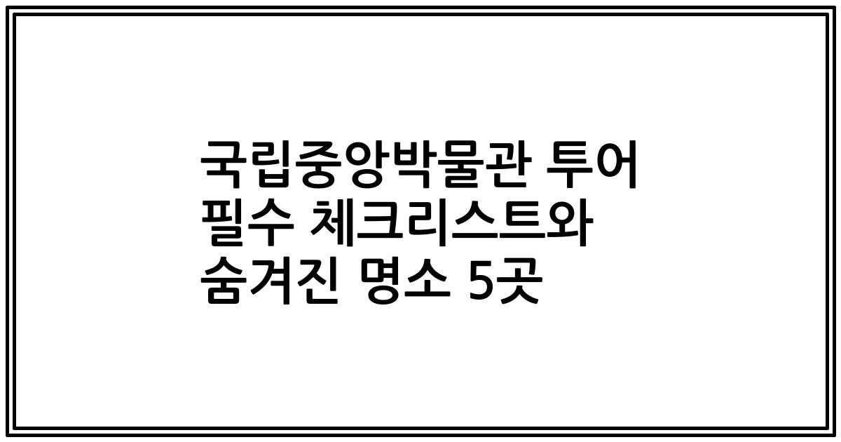 국립중앙박물관 투어 필수 체크리스트와 숨겨진 명소 5곳