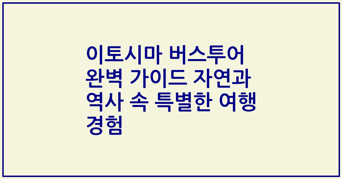 이토시마 버스투어 완벽 가이드 자연과 역사 속 특별한 여행 경험