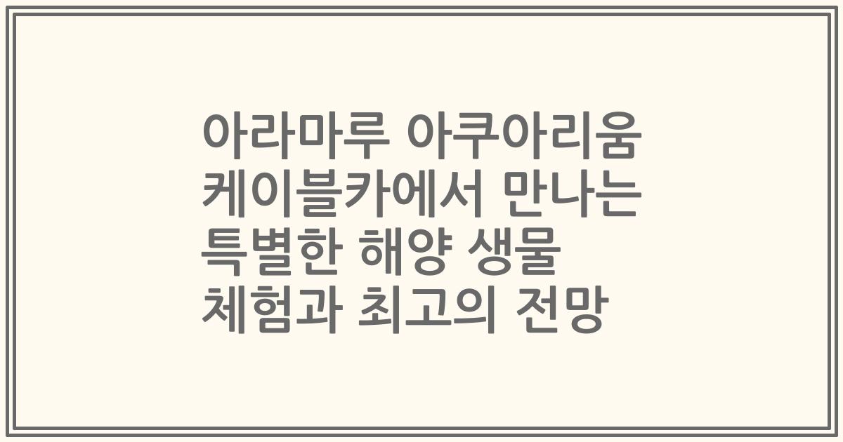 아라마루 아쿠아리움 케이블카에서 만나는 특별한 해양 생물 체험과 최고의 전망